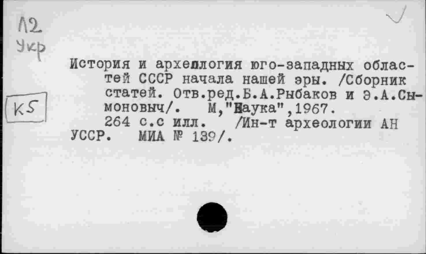 ﻿№
(JS£
История и археллогия юго-западных областей СССР начала нашей эры. /Сборник статей. Отв.ред.Б.А.Рыбаков и Э.А.Сы-моновыч/. М,"Наука”,1967. 264 с.с илл. /Ин-т археологии АН УССР. МИА № 139/.